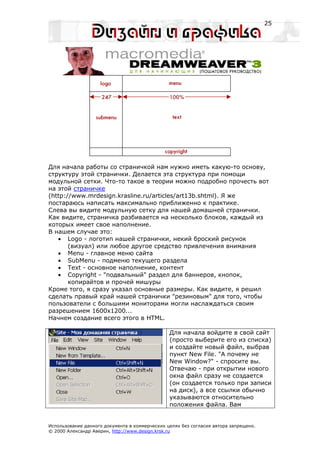 25




Для начала работы со страничкой нам нужно иметь какую-то основу,
структуру этой странички. Делается эта структура при помощи
модульной сетки. Что-то такое в теории можно подробно прочесть вот
на этой страничке
(http://www.mrdesign.krasline.ru/articles/art13b.shtml). Я же
постараюсь написать максимально приближенно к практике.
Слева вы видите модульную сетку для нашей домашней странички.
Как видите, страничка разбивается на несколько блоков, каждый из
которых имеет свое наполнение.
В нашем случае это:
   • Logo - логотип нашей странички, некий броский рисунок
       (визуал) или любое другое средство привлечения внимания
   • Menu - главное меню сайта
   • SubMenu - подменю текущего раздела
   • Text - основное наполнение, контент
   • Copyright - "подвальный" раздел для баннеров, кнопок,
       копирайтов и прочей мишуры
Кроме того, я сразу указал основные размеры. Как видите, я решил
сделать правый край нашей странички "резиновым" для того, чтобы
пользователи с большими мониторами могли наслаждаться своим
разрешением 1600х1200...
Начнем создание всего этого в HTML.

                                                Для начала войдите в свой сайт
                                                (просто выберите его из списка)
                                                и создайте новый файл, выбрав
                                                пункт New File. "А почему не
                                                New Window?" - спросите вы.
                                                Отвечаю - при открытии нового
                                                окна файл сразу не создается
                                                (он создается только при записи
                                                на диск), а все ссылки обычно
                                                указываются относительно
                                                положения файла. Вам


Использование данного документа в коммерческих целях без согласия автора запрещено.
© 2000 Александр Аверин, http://www.design.krsk.ru
 