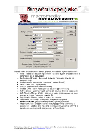 27




Перед вами откроется вот такой диалог. Что здесь нужно заполнить:
  • Title - название вашей странички (как оно будет отображаться в
     заголовке окна браузера)
  • Background Image - фоновый рисунок (в нашем случае не
     используем)
  • Background - цвет фона (в нашем случае белый)
  • Text - цвет текста (черный)
  • Links - цвет ссылок (темно-синий)
  • Visited Links - цвет посещенных ссылок (фолетовый)
  • Active Links - цвет текущей активной ссылки (темно-красный)
  • Left Margin, Margin Width - отступ от края страницы до начала
     контента слева (в нашем случае 0)
  • Top Margin, Margin Height - то же, но сверху
  • Document Encoding - кодировка документа (будьте
     внимательны, указывайте правильную кодировку)
  • Tracing image - кладет на фон полупрозрачную картинку с
     дизайном - удобно для точного совмещения дизайна в HTML с
     дизайном (наброском), сделанным в PhotoShop.




Использование данного документа в коммерческих целях без согласия автора запрещено.
© 2000 Александр Аверин, http://www.design.krsk.ru
 