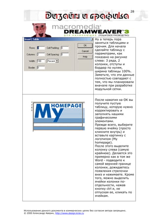 28




                                                         Ну а теперь пора
                                                         заняться таблицами и
                                                         прочим. Для начала
                                                         сделайте таблицу с
                                                         параметрами, как
                                                         показано на рисунке
                                                         слева: 3 ряда, 2
                                                         колонки, отступы и
                                                         бордюр по нулям,
                                                         ширина таблицы 100%.
                                                         Заметьте, что эти данные
                                                         полностью совпадают с
                                                         тем, что мы планировали
                                                         вначале при разработке
                                                         модульной сетки.


                                                         После нажатия на OK вы
                                                         получите пустую
                                                         таблицу, которую нужно
                                                         корректировать и
                                                         заполнять нашими
                                                         графическими
                                                         элементами.
                                                         Прежде всего, выберите
                                                         первую ячейку (просто
                                                         кликните внутрь) и
                                                         вставьте картинку с
                                                         логотипом (My
                                                         homepage).
                                                         После этого выделите
                                                         колонку слева (самую
                                                         крайнюю). Делается это
                                                         примерно как в том же
                                                         Word - подводите к
                                                         самой верхней границе
                                                         колонки, дожидаетесь
                                                         появления стрелочки
                                                         вниз и нажимаете. Кроме
                                                         того, можно выделить
                                                         ячейки колонки по-
                                                         отдельности, нажав
                                                         кнопку ctrl и, не
                                                         отпуская ее, кликать по
                                                         ячейкам.



Использование данного документа в коммерческих целях без согласия автора запрещено.
© 2000 Александр Аверин, http://www.design.krsk.ru
 