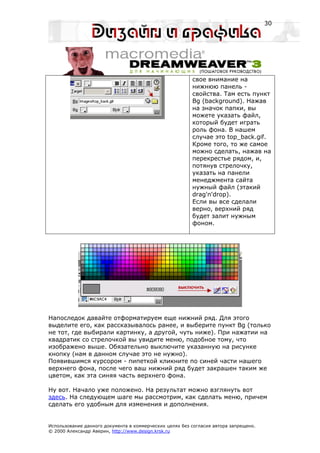 30




                                                         свое внимание на
                                                         нижнюю панель -
                                                         свойства. Там есть пункт
                                                         Bg (background). Нажав
                                                         на значок папки, вы
                                                         можете указать файл,
                                                         который будет играть
                                                         роль фона. В нашем
                                                         случае это top_back.gif.
                                                         Кроме того, то же самое
                                                         можно сделать, нажав на
                                                         перекрестье рядом, и,
                                                         потянув стрелочку,
                                                         указать на панели
                                                         менеджмента сайта
                                                         нужный файл (этакий
                                                         drag'n'drop).
                                                         Если вы все сделали
                                                         верно, верхний ряд
                                                         будет залит нужным
                                                         фоном.




Напоследок давайте отформатируем еще нижний ряд. Для этого
выделите его, как рассказывалось ранее, и выберите пункт Bg (только
не тот, где выбирали картинку, а другой, чуть ниже). При нажатии на
квадратик со стрелочкой вы увидите меню, подобное тому, что
изображено выше. Обязательно выключите указанную на рисунке
кнопку (нам в данном случае это не нужно).
Появившимся курсором - пипеткой кликните по синей части нашего
верхнего фона, после чего ваш нижний ряд будет закрашен таким же
цветом, как эта синяя часть верхнего фона.

Ну вот. Начало уже положено. На результат можно взглянуть вот
здесь. На следующем шаге мы рассмотрим, как сделать меню, причем
сделать его удобным для изменения и дополнения.


Использование данного документа в коммерческих целях без согласия автора запрещено.
© 2000 Александр Аверин, http://www.design.krsk.ru
 