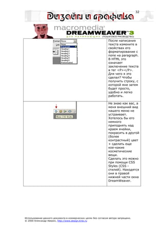 32




                                                                 После написания
                                                                 текста измените в
                                                                 свойствах его
                                                                 форматирование с
                                                                 none на paragraph.
                                                                 В HTML это
                                                                 означает
                                                                 заключение текста
                                                                 в тег <P></P>.
                                                                 Для чего я это
                                                                 сделал? Чтобы
                                                                 получить строку, с
                                                                 которой мне затем
                                                                 будет просто,
                                                                 удобно и легко
                                                                 работать.

                                                                 Не знаю как вас, а
                                                                 меня внешний вид
                                                                 нашего меню не
                                                                 устраивает.
                                                                 Хотелось бы его
                                                                 немного
                                                                 приподнять над
                                                                 краем ячейки,
                                                                 покрасить в другой
                                                                 (более
                                                                 контрастный) цвет
                                                                 + сделать еще
                                                                 кое-какие
                                                                 косметические
                                                                 вещи.
                                                                 Сделать это можно
                                                                 при помощи CSS
                                                                 Styles (CSS -
                                                                 стилей). Находятся
                                                                 они в правой
                                                                 нижней части окна
                                                                 DreamWeaver.




Использование данного документа в коммерческих целях без согласия автора запрещено.
© 2000 Александр Аверин, http://www.design.krsk.ru
 