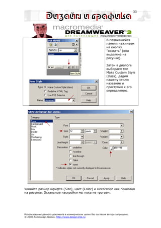 33




                                                                 В появившейся
                                                                 панели нажимаем
                                                                 на кнопку
                                                                 "создать" (она
                                                                 выделена на
                                                                 рисунке).

                                                                 Затем в диалоге
                                                                 выбираем тип
                                                                 Make Custom Style
                                                                 (class), дадим
                                                                 нашему стилю
                                                                 название и
                                                                 приступим к его
                                                                 определению.




Укажите размер шрифта (Size), цвет (Color) и Decoration как показано
на рисунке. Остальные настройки мы пока не трогаем.




Использование данного документа в коммерческих целях без согласия автора запрещено.
© 2000 Александр Аверин, http://www.design.krsk.ru
 