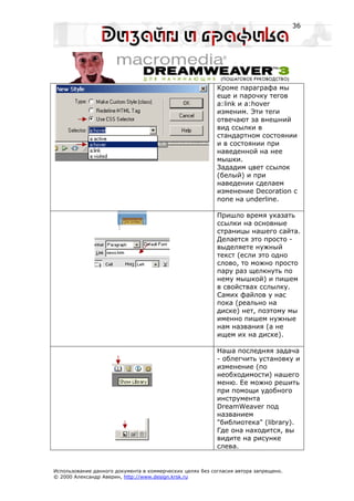 36




                                                           Кроме параграфа мы
                                                           еще и парочку тегов
                                                           a:link и a:hover
                                                           изменим. Эти теги
                                                           отвечают за внешний
                                                           вид ссылки в
                                                           стандартном состоянии
                                                           и в состоянии при
                                                           наведенной на нее
                                                           мышки.
                                                           Зададим цвет ссылок
                                                           (белый) и при
                                                           наведении сделаем
                                                           изменение Decoration с
                                                           none на underline.

                                                           Пришло время указать
                                                           ссылки на основные
                                                           страницы нашего сайта.
                                                           Делается это просто -
                                                           выделяете нужный
                                                           текст (если это одно
                                                           слово, то можно просто
                                                           пару раз щелкнуть по
                                                           нему мышкой) и пишем
                                                           в свойствах сслылку.
                                                           Самих файлов у нас
                                                           пока (реально на
                                                           диске) нет, поэтому мы
                                                           именно пишем нужные
                                                           нам названия (а не
                                                           ищем их на диске).

                                                           Наша последняя задача
                                                           - облегчить установку и
                                                           изменение (по
                                                           необходимости) нашего
                                                           меню. Ее можно решить
                                                           при помощи удобного
                                                           инструмента
                                                           DreamWeaver под
                                                           названием
                                                           "библиотека" (library).
                                                           Где она находится, вы
                                                           видите на рисунке
                                                           слева.


Использование данного документа в коммерческих целях без согласия автора запрещено.
© 2000 Александр Аверин, http://www.design.krsk.ru
 