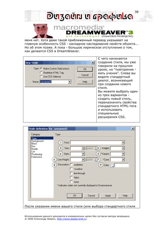 38




меня нет. Хотя даже такой приближенный перевод указывает на
главную особенность CSS - каскадное наследование свойств объекта...
Но об этом позже. А пока - большое лирическое отступление о том,
как делаются CSS в DreamWeaver.

                                                         С чего начинается
                                                         создание стиля, мы уже
                                                         говорили на прошлом
                                                         уроке, но "повторение -
                                                         мать учения". Слева вы
                                                         видите стандартный
                                                         диалог, возникающий
                                                         при создании нового
                                                         стиля.
                                                         Вы можете выбрать один
                                                         из трех вариантов -
                                                         создать новый стиль,
                                                         переназначить свойства
                                                         стандартного HTML-тега
                                                         и использовать
                                                         специальные
                                                         расширения CSS.




После указания имени вашего стиля (или выбора стандартного стиля


Использование данного документа в коммерческих целях без согласия автора запрещено.
© 2000 Александр Аверин, http://www.design.krsk.ru
 