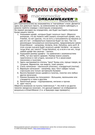 39




для переназначения) вы оказываетесь в "настройках" стиля. Делается
здесь все довольно просто, за изменениями вы можете наблюдать в
режиме realtime (правда с некоторыми оговорками).
На первой закладке мы определяем, как будет выглядеть отдельная
буква нашего текста:
   1. Указываем шрифт, которым будет писаться текст. Обратите
      внимание, что вы можете либо указать конкретный шрифт, хоть
      FreeSet, но нет шансов, что он есть у пользователя на машине (а
      раз его нет - отображаться страничка будет не так). Так что
      рекомендую пользоваться конструкциями, предлагаемыми самим
      DreamWeaver - например, Verdana, Arial, Helvetica, sans-serif. В
      этом случае сначала будет искаться шрифт Verdana - не нашли,
      тогда Arial, нет такого? Тогда Helvetica, ну а если и ее нет, тогда
      любой шрифт без засечек - гротеск.
   2. Указываем размер шрифта - по сравнению с возможностями
      HTML, тут все просто здорово. Размер можно указать
      практически в чем угодно, начиная от % и заканчивая
      пикселями и пунктами.
   3. Здесь настраивается степень "веса" буквы или, проще говоря, ее
      толщина. Вариантов, как видите, тоже немало.
   4. Стиль написания - наклонный (италлик), стандартный (normal)
   5. Вариации написания - например, весь текст набран только
      строчными или только заглавными буквами
   6. Высота базовой линии шрифта в пунктах, поинтах или любых
      других величинах
   7. Какими буквами мы пользуемся - большими, маленькими или
      стандартно и теми и другими
   8. Различный декор - подчеркивание, мигание и прочее
   9. Цвет текста.
Обратите внимание на пункты помеченные *. На этой и на других
панелях звездочка означает, что данный вариант не отображается
визуально в DreamWeaver (т.е. в браузере надо проверять)




Использование данного документа в коммерческих целях без согласия автора запрещено.
© 2000 Александр Аверин, http://www.design.krsk.ru
 