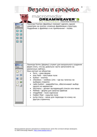 4




                Палитра Frames (фреймы) поможет сделать одним
                нажатием на кнопку сложную фреймовую структуру.
                Подробнее о фреймах и их применении - позже.




                Палитра forms (формы) служит для визуального создания
                форм (того, что вы довольно часто заполняете на
                различных сайтах).
                Она состоит из объектов:
                   • form - сама форма
                   • text field - текстовое поле
                   • button - кнопка
                   • checkbox - чекбокс (это - где вы галочку на
                      выборах ставите)
                   • radio button - радиобаттон, обеспечивает выбор
                      одного из вариантов
                   • list/menu - делает выпадающий список или меню
                   • filefield - форма для закачки файлов
                   • imagefield - поле картинки
                   • hidden filed - скрытое поле
                   • jump menu - меню для перехода по клику на
                      другую страничку




Использование данного документа в коммерческих целях без согласия автора запрещено.
© 2000 Александр Аверин, http://www.design.krsk.ru
 