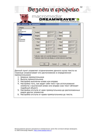 42




Данный пункт управляет ограничениями данного куска текста на
странице (ограничивает его расположение в определенном
прямоугольнике)
   1. Ширина прямоугольника
   2. Высота прямоугольника
   3. Настройка выключки влево или вправо
   4. Настройка того, как ведет себя текст при использовании
      элемента с выключкой влево или вправо (как текст обтекает
      подобный объект)
   5. Настройка отступа от края прямоугольника до расположенных
      рядом других элементов
   6. Настройка отступа от краев прямоугольника до текста.




Использование данного документа в коммерческих целях без согласия автора запрещено.
© 2000 Александр Аверин, http://www.design.krsk.ru
 