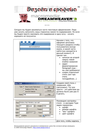 46




                                         ***

Сегодня мы будем заниматься чисто текстовым оформлением. Пора
уже начать наполнять нашу страничку каким-то содержанием. Но если
мы будем просто сваливать это содержание в одну кучу - ничего
хорошего не получится.

                                                         Начнем с того, что
                                                         оформим заголовок
                                                         текущего раздела (чтобы
                                                         пользователи всегда
                                                         знали, в какой части
                                                         сайта они находятся в
                                                         данный момент). Я
                                                         сделал так:
                                                            • написал во второй
                                                               сверху левой
                                                               ячейке название
                                                            • задал
                                                               форматирование
                                                               Paragraph (как -
                                                               мы уже разбирали)
                                                            • создал отдельный
                                                               стиль (вот про
                                                               стиль
                                                               поподробнее...)

                                                         Создаем свой стиль с
                                                         названием .title
                                                         (заголовок). Тут все
                                                         просто - это действие вы
                                                         должны были уже раз 5-
                                                         6 делать.



                                                         Поизводим настройку
                                                         стиля - в закладке Type
                                                         задем параметры:
                                                            • шрифт
                                                            • размер шрифта
                                                            • "вес" шрифта
                                                            • цвет шрифта



                                                         Для того, чтобы надпись

Использование данного документа в коммерческих целях без согласия автора запрещено.
© 2000 Александр Аверин, http://www.design.krsk.ru
 
