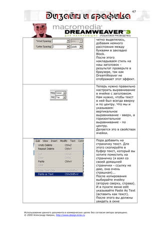 47




                                                         четко выделялась,
                                                         добавим немного
                                                         расстояния между
                                                         буквами в закладке
                                                         Block.
                                                         После этого
                                                         накладываем стиль на
                                                         наш заголовок -
                                                         результат проверьте в
                                                         браузере, так как
                                                         DreamWeaver не
                                                         отображает этот эффект.

                                                         Теперь нужно правильно
                                                         настроить выравнивание
                                                         в ячейке с заголовком.
                                                         Нам нужно, чтобы текст
                                                         в ней был всегда вверху
                                                         и по центру. Что мы и
                                                         указываем:
                                                         вертикальное
                                                         выравнивание - вверх, а
                                                         горизонтальное
                                                         выравнивание - по
                                                         центру.
                                                         Делается это в свойствах
                                                         ячейки.

                                                         Пора добавить на
                                                         страничку текст. Для
                                                         этого скопируйте в
                                                         буфер текст, который вы
                                                         хотите поместить на
                                                         страничку (я взял со
                                                         своей домашней
                                                         странички - ссылку не
                                                         даю, она очень
                                                         страшная)...
                                                         После копирования
                                                         выбирайте ячейку
                                                         (вторую сверху, справа).
                                                         И в пункте меню edit
                                                         указывайте Paste As Text
                                                         (вставить как текст).
                                                         После этого вы должны
                                                         увидеть в окне


Использование данного документа в коммерческих целях без согласия автора запрещено.
© 2000 Александр Аверин, http://www.design.krsk.ru
 