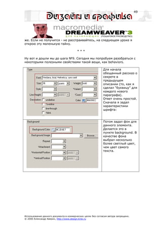 49




же. Если не получится - не расстраивайтесь, на следующем уроке я
открою эту маленькую тайну.

                                         ***

Ну вот и дошли мы до шага №9. Сегодня мы попробуем разобраться с
некоторыми полезными свойствами такой вещи, как behaviors.

                                                              Для начала
                                                              обещанный рассказ о
                                                              секрете в
                                                              предыдущем
                                                              описании (то, как я
                                                              сделал "буквицу" для
                                                              каждого нового
                                                              параграфа).
                                                              Ответ очень простой.
                                                              Сначала я задал
                                                              характеристики
                                                              шрифта:


                                                              Потом задал фон для
                                                              данного элемента.
                                                              Делается это в
                                                              пункте background. В
                                                              качестве фона
                                                              выбрал несколько
                                                              более светлый цвет,
                                                              чем цвет самого
                                                              текста.




Использование данного документа в коммерческих целях без согласия автора запрещено.
© 2000 Александр Аверин, http://www.design.krsk.ru
 