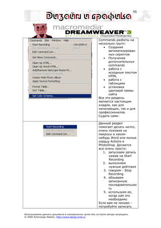 55




                                                           Commands разбиты на
                                                           несколько групп:
                                                              • Создание
                                                                 автоматизирован
                                                                 ных скриптов
                                                              • Получение
                                                                 дополнительных
                                                                 commands
                                                              • работа с
                                                                 исходным текстом
                                                                 HTML
                                                              • работа с
                                                                 таблицами
                                                              • установка
                                                                 цветовой гаммы
                                                                 сайта
                                                           Все эти разделы
                                                           являются настоящим
                                                           кладом, как для
                                                           начинающих, так и для
                                                           профессионалов.
                                                           Судите сами:

                                                           Данный раздел
                                                           помогает делать нечто,
                                                           очень похожее на
                                                           макросы в каком-
                                                           нибудь Word или милые
                                                           сердцу Actions в
                                                           PhotoShop. Делается
                                                           все очень просто:
                                                              1. запускаем запись
                                                                 нажав на Start
                                                                 Recording
                                                              2. выполняем
                                                                 нужные дейтсвия
                                                              3. говорим - Stop
                                                                 Recording
                                                              4. обзываем
                                                                 записанную
                                                                 последовательнос
                                                                 ть
                                                              5. используем ее,
                                                                 когда нам это
                                                                 необходимо
                                                           Если вам не лениво -
                                                           попробуйте записать

Использование данного документа в коммерческих целях без согласия автора запрещено.
© 2000 Александр Аверин, http://www.design.krsk.ru
 