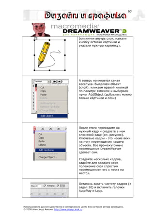 63




                                             (кликнули внутрь слоя, нажали
                                             кнопку вставки картинки и
                                             указали нужную картинку).




                                             А теперь начинается самая
                                             веселуха. Выделяем объект
                                             (слой), кликаем правой кнопкой
                                             по палитре TimeLine и выбираем
                                             пункт AddObject (добавлять можно
                                             только картинки и слои)




                                             После этого переходите на
                                             нужный кадр и создаете в нем
                                             ключевой кадр (см. рисунок).
                                             Ключевые кадры - это некие вехи
                                             на пути перемещения нашего
                                             объекта. Все промежуточные
                                             перемещения DreamWeaver
                                             сделает сам.

                                             Создайте несколько кадров,
                                             задайте для каждого свое
                                             положение слоя (простым
                                             перемещением его с места на
                                             место).


                                             Осталось задать частоту кадров (я
                                             задал 20) и включить галочки
                                             AutoPlay и Loop.




Использование данного документа в коммерческих целях без согласия автора запрещено.
© 2000 Александр Аверин, http://www.design.krsk.ru
 