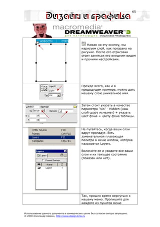 65




                                                Нажав на эту кнопку, мы
                                             нарисуем слой, как показано на
                                             рисунке. После его отрисовки
                                             стоит заняться его внешним видом
                                             и прочими настройками.




                                             Прежде всего, как и в
                                             предыдущем примере, нужно дать
                                             нашему слою уникальное имя.



                                             Затем стоит указать в качестве
                                             параметра "Vis" - Hidden (наш
                                             слой сразу исчезнет) + указать
                                             цвет фона = цвету фона таблицы.



                                             Не пугайтесь, когда ваши слои
                                             вдруг пропадут. Есть
                                             замечательная плавающая
                                             палитра в меню window, которая
                                             называется Layers.

                                             Включите ее и увидите все ваши
                                             слои и их текущее состояние
                                             (показан или нет).




                                             Так, пришло время вернуться к
                                             нашему меню. Пропишите для
                                             каждого из пунктов меню


Использование данного документа в коммерческих целях без согласия автора запрещено.
© 2000 Александр Аверин, http://www.design.krsk.ru
 