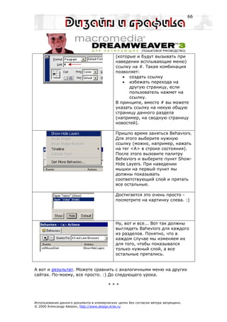66




                                             (которые и будут вызывать при
                                             наведении всплывающие меню)
                                             ссылку на #. Такая комбинация
                                             позволяет:
                                                • создать ссылку
                                                • избежать перехода на
                                                   другую страницу, если
                                                   пользователь нажмет на
                                                   ссылку.
                                             В принципе, вместо # вы можете
                                             указать ссылку на некую общую
                                             страницу данного раздела
                                             (например, на сводную страницу
                                             новостей).

                                             Пришло время заняться Behaviors.
                                             Для этого выберите нужную
                                             ссылку (можно, например, нажать
                                             на тег <A> в строке состояния).
                                             После этого вызовите палитру
                                             Behaviors и выберите пункт Show-
                                             Hide Layers. При наведении
                                             мышки на первый пункт мы
                                             должны показывать
                                             соответствующий слой и прятать
                                             все остальные.

                                             Достигается это очень просто -
                                             посмотрите на картинку слева. :)




                                             Ну, вот и все... Вот так должны
                                             выглядеть Baheviors для каждого
                                             из разделов. Понятно, что в
                                             каждом случае мы изменяем их
                                             для того, чтобы показывался
                                             только нужный слой, а все
                                             остальные прятались.


А вот и результат. Можете сравнить с аналогичными меню на других
сайтах. По-моему, все просто. :) До следующего урока.

                                         ***



Использование данного документа в коммерческих целях без согласия автора запрещено.
© 2000 Александр Аверин, http://www.design.krsk.ru
 