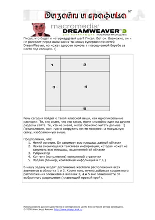 67




Писал, что будет и четырнадцатый шаг? Писал. Вот он. Возможно, он и
не раскроет перед вами каких-то новых супервозможностей
DreamWeaver, но может здорово помочь в повседневной борьбе за
место под солнцем. :)




Речь сегодня пойдет о такой классной вещи, как однопиксельные
распорки. Те, кто знает, что это такое, могут спокойно идти на другие
разделы сайта. Те, кто не знают, могут спокойно читать дальше. :)
Предположим, вам нужно соорудить нечто похожее на модульную
сетку, изображенную выше.

Предположим, что:
  1. Некий логотип. Он занимает всю площадь данной области
  2. Некая сменяющаяся текстовая информация, которая может не
     занимать всю площадь, выделенной ей области
  3. Рубрикатор
  4. Контент (наполнение) конкретной странички
  5. Подвал (баннер, контактная информация и т.д.)

В нашу задачу входит достижение жесткого расположения всех
элементов в областях 1 и 3. Кроме того, нужно добиться корректного
расположения элементов в ячейках 2, 4 и 5 вне зависимости от
выбранного разрешения (плавающий правый край).




Использование данного документа в коммерческих целях без согласия автора запрещено.
© 2000 Александр Аверин, http://www.design.krsk.ru
 