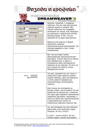 68




                                             Начнем, пожалуй, с создания
                                             таблицы. Это вы уже достаточно
                                             хорошо знаете и умеете. Вот
                                             только табличку мы создадим
                                             немножко не такую, как показано
                                             на картинке с модульной сеткой.
                                             Разница будет в том, что мы
                                             сделаем ее на один ряд больше.

                                             Именно этот ряд мы и будем
                                             заполнять нашими
                                             однопиксельными распорками. Но
                                             сначала давайте я вас с ними
                                             познакомлю.

                                             Вот так выглядит самая
                     .                       обыкновенная однопиксельная
                                             распорка. Только обычно в жизни
                                             они прозрачные, а здесь я
                                             специально (для наглядности)
                                             заменил ее на черную. То есть по
                                             сути своей это просто точка.
                                             Прозрачная точка.

                                             Так вот, возьмем мы эту точку и
                                             поместим в две нижние ячейки
                                             нашей таблицы. Для наглядности
                                             я опять вместо прозрачных
                                             пикселей буду использовать
                                             черные.

                                             Как только вы поставите их
                                             внутрь ячеек, они (ячейки) тут же
                                             сожмутся по высоте до 1 пикселя.
                                             Это еще один вариант применения
                                             подобных распорок. Например, у
                                             меня на сайте все горизонтальные
                                             и вертикальные линии на
                                             страничках сделаны именно так.

                                             Ну, вот вставили мы эти пискели,
                     .                       ряд ячеек стал высотой в один
                     .                       пиксель. И что с этого?

                                             С этого - почти ничего. Но мы
                                             можем задать нашим распоркам


Использование данного документа в коммерческих целях без согласия автора запрещено.
© 2000 Александр Аверин, http://www.design.krsk.ru
 