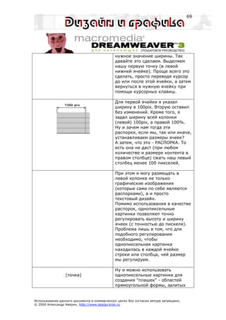 69




                                             нужное значение ширины. Так
                                             давайте это сделаем. Выделяем
                                             нашу первую точку (в левой
                                             нижней ячейке). Проще всего это
                                             сделать, просто переведя курсор
                                             до или после этой ячейки, а затем
                                             вернуться в нужную ячейку при
                                             помощи курсорных клавиш.

                                             Для первой ячейки я указал
                                             ширину в 100pix. Вторую оставил
                                             без изменений. Кроме того, я
                                             задал ширину всей колонки
                                             (левой) 100pix, а правой 100%.
                                             Ну и зачем нам тогда эти
                                             распорки, если мы, так или иначе,
                                             устанавливаем размеры ячеек?
                                             А затем, что это - РАСПОРКА. То
                                             есть она не даст (при любом
                                             количестве и размере контента в
                                             правом столбце) сжать наш левый
                                             столбец менее 100 пикселей.

                                             При этом я могу размещать в
                                             левой колонке не только
                                             графические изображения
                                             (которые сами по себе являются
                                             распорками), а и просто
                                             текстовый дизайн.
                                             Помимо использования в качестве
                                             распорок, однопиксельные
                                             картинки позволяют точно
                                             регулировать высоту и ширину
                                             ячеек (с точностью до пискеля).
                                             Проблема лишь в том, что для
                                             подобного регулирования
                                             необходимо, чтобы
                                             однопиксельная картинка
                                             находилась в каждой ячейке
                                             строки или столбца, чей размер
                                             мы регулируем.

                                             Ну и можно использовать
                 (точка)                     однопиксельные картинки для
                                             создания "плашек" - областей
                                             прямоугольной формы, залитых


Использование данного документа в коммерческих целях без согласия автора запрещено.
© 2000 Александр Аверин, http://www.design.krsk.ru
 