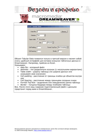 7




Объект Tabular Data появился только в третьей версии и являет собой
очень удобный интерфейс для вставки внешних табличных данных в
Dreamweaver. Например, прайсов из Excel.
Указываем:
   • data file - исходный файл
   • delimiter - тип разделителя колонок (с несколькими вариантами)
   • Table width - ширину таблицы (по ширине данных или
      указываем свое значение)
   • Cell padding - расстояние от границы ячейки до объектов внутри
      нее
   • Cell Spacing - расстояние между границами соседних ячеек
   • Format Top Row - выделение или невыделение шапки таблицы
   • Border - толщина бордюра между ячейками таблицы
Все. После этого ваш (заранее подготовленный) файл с данными
предстанет перед вами в DreamWeaver.




Использование данного документа в коммерческих целях без согласия автора запрещено.
© 2000 Александр Аверин, http://www.design.krsk.ru
 