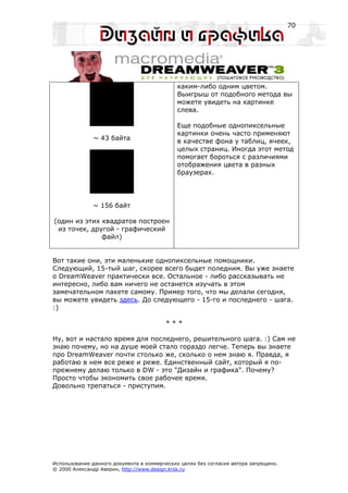 70




                                             каким-либо одним цветом.
                                             Выигрыш от подобного метода вы
                                             можете увидеть на картинке
                                             слева.

                                             Еще подобные однопиксельные
                                             картинки очень часто применяют
              ~ 43 байта                     в качестве фона у таблиц, ячеек,
                                             целых страниц. Иногда этот метод
                                             помогает бороться с различиями
                                             отображения цвета в разных
                                             браузерах.




              ~ 156 байт

(один из этих квадратов построен
 из точек, другой - графический
              файл)


Вот такие они, эти маленькие однопиксельные помощники.
Следующий, 15-тый шаг, скорее всего быдет поледним. Вы уже знаете
о DreamWeaver практически все. Остальное - либо рассказывать не
интересно, либо вам ничего не останется изучать в этом
замечательном пакете самому. Пример того, что мы делали сегодня,
вы можете увидеть здесь. До следующего - 15-го и последнего - шага.
:)

                                         ***

Ну, вот и настало время для последнего, решительного шага. :) Сам не
знаю почему, но на душе моей стало гораздо легче. Теперь вы знаете
про DreamWeaver почти столько же, сколько о нем знаю я. Правда, я
работаю в нем все реже и реже. Единственный сайт, который я по-
прежнему делаю только в DW - это "Дизайн и графика". Почему?
Просто чтобы экономить свое рабочее время.
Довольно трепаться - приступим.




Использование данного документа в коммерческих целях без согласия автора запрещено.
© 2000 Александр Аверин, http://www.design.krsk.ru
 