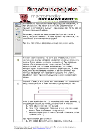 71




           Внимательно прошелся по всем предыдущим описаниям, и
           тем описаниям, что лежат в советах по DreamWeaver. И
           пришел к интересному выводу - я рассказал вам почти все. :)
           Остался последний штрих.

           Возможно, в качестве завершения он будет не совсем к
           месту, но делать нечего. Сегодня я расскажу вам о том, как
           оформлять в DreamWeaver-е формы.

           Где они прячутся, я рассказывал еще на первом шаге.




           Начнем с самой формы. По сути, она играет роль некого
           контейнера, внутри которого находятся основные элементы
           формы (поля ввода, чекбоксы и прочее...). При создании
           формы обязательно нужно указать метод (method),
           используемый при отправке информации, программу,
           которая будет обрабатывать данную форму (action). Кроме
           того, если вы пожелаете работать с данной формой при
           помощи JavaScript вам необходимо указать имя (name).
           JavaScript может применяться для проверки корректности
           ввода.

           Первый объект, с которым я вас знакомлю - текстовое поле
           ввода информации. В HTML оно выглядит примерно так:




           Чего с ним можно делать? Да информацию в него вводить. :)
           Существует несколько типов данного поля. А именно:
              1. поле обыкновенное (см. выше)
              2. поле типа «password» (разница в том, что при вводе
                 вместо букв отображаются звездочки)
              3. многострочное поле - для любителей оставлять целые
                 поэмы о себе. :)

           Где применяются данные поля:
              1. для ввода фамилий, имен, адресов, явок и т.д.


Использование данного документа в коммерческих целях без согласия автора запрещено.
© 2000 Александр Аверин, http://www.design.krsk.ru
 