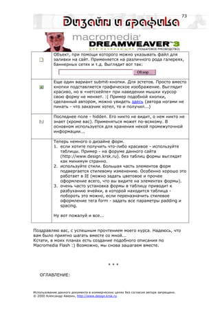 73




           Объект, при помощи которого можно указывать файл для
           заливки на сайт. Применяется на различного рода галереях,
           баннерных сетях и т.д. Выглядит вот так:



           Еще один вариант submit-кнопки. Для эстетов. Просто вместо
           кнопки подставляется графическое изображение. Выглядит
           красиво, но в «нетскейпе» при наведении мышки курсор
           свою форму не меняет. :( Пример подобной кнопки,
           сделанный автором, можно увидеть здесь (автора ногами не
           пинать - что заказчик хотел, то и получил...)

           Последнее поле - hidden. Его никто не видит, о нем никто не
           знает (кроме вас). Применяться может по-всякому. В
           основном используется для хранения некой промежуточной
           информации...

           Теперь немного о дизайне форм.
           1. если хотите получить что-либо красивое - используйте
              таблицы. Пример - на форуме данного сайта
              (http://www.design.krsk.ru). без таблиц формы выглядят
              как минимум странно.
           2. используйте стили. Большая часть элементов форм
              подвергается стилевому изменению. Особенно хорошо это
              работает в IE (можно задать цветовое и прочее
              оформление всего, что вы видите на элементах формы).
           3. очень часто установка формы в таблицу приводит к
              разбуханию ячейки, в которой находится таблица -
              побороть это можно, если переназначить стилевое
              оформление тега form - задать все параметры padding и
              spacing.

           Ну вот пожалуй и все...


Поздравляю вас, с успешным прочтением моего курса. Надеюсь, что
вам было приятно шагать вместе со мной...
Кстати, в моих планах есть создание подобного описания по
Macromedia Flash :) Возможно, мы снова зашагаем вместе.



                                           ***

   ОГЛАВЛЕНИЕ:



Использование данного документа в коммерческих целях без согласия автора запрещено.
© 2000 Александр Аверин, http://www.design.krsk.ru
 