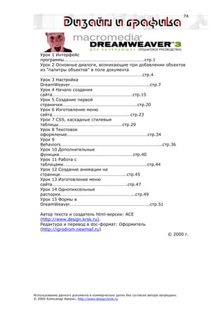 74




   Урок 1 Интерфейс
   программы………………………………………………………………стр.1
   Урок 2 Основные диалоги, возникающие при добавлении объектов
   из "палитры объектов" в поле документа
   ……………………………………………………………………………….стр.4
   Урок 3 Настройка
   DreamWeaver……………………………………………………………..стр.7
   Урок 4 Начало создания
   сайта………………………………………………………………стр.15
   Урок 5 Создание первой
   странички………………………………………………………...стр.20
   Урок 6 Изготовление меню
   сайта…………………………………………………………...стр.23
   Урок 7 CSS, каскадные стилевые
   таблицы…………………………………………………стр.29
   Урок 8 Текстовое
   оформление………………………………………………………………стр.34
   Урок 9
   Behaviors……………………………………………………………………………...стр.36
   Урок 10 Дополнительные
   функции…………………………………………………………стр.40
   Урок 11 Работа с
   таблицами…………………………………………………………………стр.44
   Урок 12 Создание анимации на
   странице…………………………………………………..стр.45
   Урок 13 Изготовление меню
   сайта………………………………………………………….стр.47
   Урок 14 Однопиксельные
   распорки………………………………………………………...стр.49
   Урок 15 Формы в
   DreamWeaver……………………………………………………………..стр.51

   Автор текста и создатель html-версии: ACE
   (http://www.design.krsk.ru).
   Редактура и перевод в doc-формат: Оформитель
   (http://igrodrom.newmail.ru)
                                                                             © 2000 г.




Использование данного документа в коммерческих целях без согласия автора запрещено.
© 2000 Александр Аверин, http://www.design.krsk.ru
 