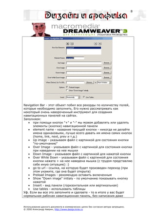 8




Navigation Bar - этот объект побил все рекорды по количеству полей,
которые необходимо заполнить. Его нужно рассматривать как
некоторый очень навороченный инструмент для создания
навигационных панелей на сайтах.
Заполняем:
   • при помощи кнопок "+" и "-" мы можем добавлять или удалять
      элементы (кнопки) навигационной панели
   • element name - название текущей кнопки - никогда не делайте
      имена одинаковыми, лучше всего давать им имена самих кнопок
      (home, link, next, prev и т.д.)
   • Up image - указываем файл с картинкой для состояния кнопки
      "по-умолчанию"
   • Over Image - указываем файл с картинкой для состояния кнопки
      при наведении на нее мышки
   • Down Image - указываем файл с картинкой для нажатой кнопки
   • Over While Down - указываем файл с картинкой для состояния
      кнопки нажата + на нее наведена мышка (с трудом представляю
      себе иную ситуацию) :)
   • go to url - ссылка, на которую будет произведен переход (при
      этом укажите, где она будет открыта)
   • Preload Images - рекомендую оставить включенным
   • Show "Down image" initialy - по умолчанию показывать кнопку
      нажатой
   • Insert - вид панели (горизонтальная или вертикальная)
   • Use tables - использовать таблицы
Уф. Если вы все это заполните и сделаете - то в итоге у вас будет
нормальная рабочая навигационная панель, без написания даже


Использование данного документа в коммерческих целях без согласия автора запрещено.
© 2000 Александр Аверин, http://www.design.krsk.ru
 