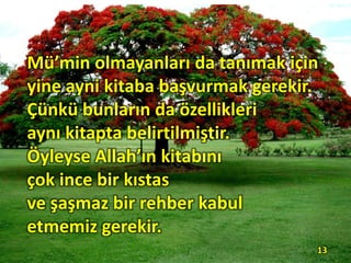Mü’min olmayanları da tanımak için
yine ayni kitaba başvurmak gerekir.
Çünkü bunların da özellikleri
aynı kitapta belirtilmiştir.
Öyleyse Allah’ın kitabını
çok ince bir kıstas
ve şaşmaz bir rehber kabul
etmemiz gerekir.
13
 