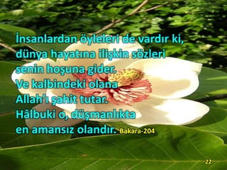 İnsanlardan öyleleri de vardır ki,
dünya hayatına ilişkin sözleri
senin hoşuna gider.
Ve kalbindeki olana
Allah’ı şahit tutar.
Hâlbuki o, düşmanlıkta
en amansız olandır. Bakara-204
22
 