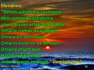 Efendimiz :
"Benim ashabıma sövmeyin.
Ahir zamanda ashabıma
söven kişiler ortaya çıkacaktır.
Onlarla namaz da kılmayın.
Onlara kız vermeyin.
Onların kızlarını da almayın.
Onlarla oturmayın.
Hastalandıklarında
onları ziyaret etmeyin.“ Demiyor mu?
(Buhari - Müslim) 32
 