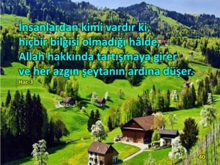 İnsanlardan kimi vardır ki,
hiçbir bilgisi olmadığı hâlde,
Allah hakkında tartışmaya girer
ve her azgın şeytanın ardına düşer.
Hac-3
40
 