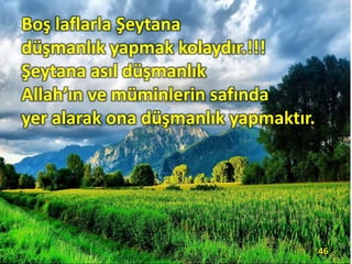 Boş laflarla Şeytana
düşmanlık yapmak kolaydır.!!!
Şeytana asıl düşmanlık
Allah’ın ve müminlerin safında
yer alarak ona düşmanlık yapmaktır.
46
 