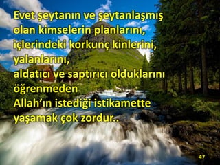 Evet şeytanın ve şeytanlaşmış
olan kimselerin planlarını,
içlerindeki korkunç kinlerini,
yalanlarını,
aldatıcı ve saptırıcı olduklarını
öğrenmeden
Allah’ın istediği istikamette
yaşamak çok zordur..
47
 