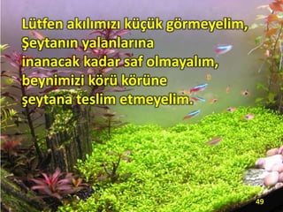 Lütfen akılımızı küçük görmeyelim,
Şeytanın yalanlarına
inanacak kadar saf olmayalım,
beynimizi körü körüne
şeytana teslim etmeyelim.
49
 
