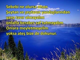 Sebebi ne olursa olsun
Şeytan ve şeytanın yandaşlarından
yana tavır almayalım
onlarla beraber saf tutmayalım
Onlara meyletmeyelim
yoksa ateş bize de dokunur.
51
 