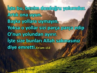 İşte bu, benim dosdoğru yolumdur.
Artık ona uyun.
Başka yollara uymayın.
Yoksa o yollar sizi parça parça edip
O’nun yolundan ayırır.
İşte size bunları Allah sakınasınız
diye emretti.En’am-153
59
 