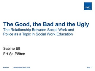 The Good, the Bad and the Ugly
The Relationship Between Social Work and
Police as a Topic in Social Work Education


Sabine Etl
FH St. Pölten


03/13/13   International Week 2010           Seite 1
 