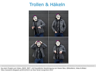 Trollen & Häkeln




Aus dem Projekt zum Video „FACE: REC“, mit freundlicher Genehmigung von Howie Woo, @WooWork, Video & Bilder:
http://woowork.blogspot.ca/2012/03/in-yo-face-facial-recognition.html
 