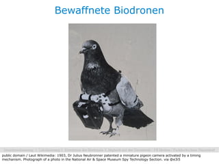 Bewaffnete Biodronen




public domain / Laut Wikimedia: 1903, Dr Julius Neubronner patented a miniature pigeon camera activated by a timing
mechanism. Photograph of a photo in the National Air & Space Museum Spy Technology Section. via @e3i5
 