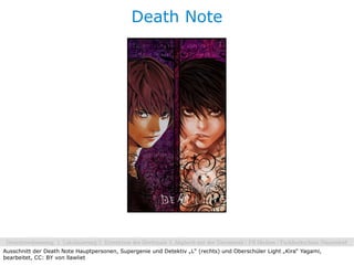 Death Note




Ausschnitt der Death Note Hauptpersonen, Supergenie und Detektiv „L“ (rechts) und Oberschüler Light „Kira“ Yagami,
bearbeitet, CC: BY von llawliet
 
