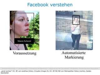 Facebook verstehen




                    Maren Schmitt




              Voraussetzung                                                Automatisierte
                                                                            Markierung


„good woman“ CC: BY von anathea (links); Croydon.Image 25, CC: BY-NC-ND von Metropolitan Police (rechts), beides
bearbeitet
 