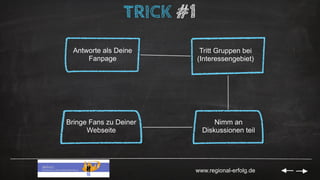 www.regional-erfolg.de
TRICK #1
Antworte als Deine
Fanpage
Tritt Gruppen bei
(Interessengebiet)
Nimm an
Diskussionen teil
...