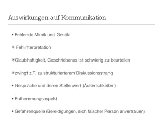 Auswirkungen auf Kommunikation Fehlende Mimik und Gestik: Fehlinterpretation  Glaubhaftigkeit, Geschriebenes ist schwierig zu beurteilen zwingt z.T. zu strukturierterem Diskussionsstrang Gespräche und deren Stellenwert (Äußerlichkeiten) Enthemmungsaspekt  Gefahrenquelle (Beleidigungen, sich falscher Person anvertrauen) Konfliktlösekompetenz Frequenz steigt durch weitere  Kommunikationsebenen 