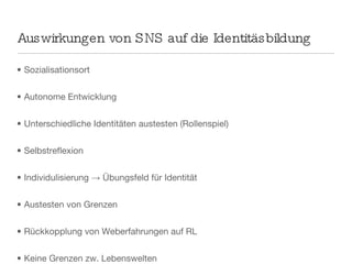 Auswirkungen von SNS auf die Identitäsbildung Sozialisationsort Autonome Entwicklung Unterschiedliche Identitäten austesten (Rollenspiel) Selbstreflexion Individulisierung -> Übungsfeld für Identität Austesten von Grenzen Rückkopplung von Weberfahrungen auf RL Keine Grenzen zw. Lebenswelten 