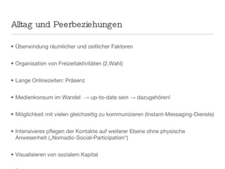 Alltag und Peerbeziehungen Überwindung räumlicher und zeitlicher Faktoren Organisation von Freizeitaktivitäten (2.Wahl) Lange Onlinezeiten: Präsenz Medienkonsum im Wandel  -> up-to-date sein -> dazugehören! Möglichkeit mit vielen gleichzeitig zu kommunizieren (Instant-Messaging-Dienste) Intensiveres pflegen der Kontakte auf weiterer Ebene ohne physische Anwesenheit („Nomadic-Social-Participation“) Visualisieren von sozialem Kapital Überwachung -> Rechtfertigung -> Konflikte  Außenseiter neue Definition von Freundschaft und Gruppe  