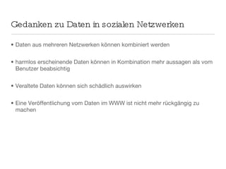 Gedanken zu Daten in sozialen Netzwerken Daten aus mehreren Netzwerken können kombiniert werden  harmlos erscheinende Daten können in Kombination mehr aussagen als vom Benutzer beabsichtig Veraltete Daten können sich schädlich auswirken Eine Veröffentlichung vom Daten im WWW ist nicht mehr rückgängig zu machen 