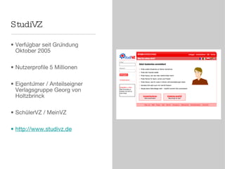 StudiVZ Verfügbar seit Gründung Oktober 2005 Nutzerprofile 5 Millionen  Eigentümer / Anteilseigner Verlagsgruppe Georg von Holtzbrinck SchülerVZ / MeinVZ http://www.studivz.de 