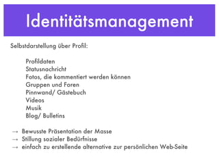 Identitätsmanagement Selbstdarstellung über Profil: Profildaten Statusnachricht Fotos, die kommentiert werden können Gruppen und Foren Pinnwand/ Gästebuch Videos Musik Blog/ Bulletins  ->  Bewusste Präsentation der Masse ->  Stillung sozialer Bedürfnisse ->  einfach zu erstellende alternative zur persönlichen Web-Seite 