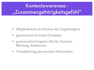 Kontextawareness - „Zusammengehörigkeitsgefühl“ Mitgliedschaft als Zeichen der Zugehörigkeit gemeinsame Freunde/Kontakte gemeinsame Gruppen (Werte, Normen, Meinung, Interessen)  Visualisierung des sozialen Netzwerkes 