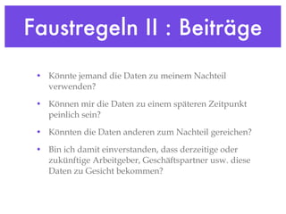 Faustregeln II : Beiträge Könnte jemand die Daten zu meinem Nachteil verwenden? Können mir die Daten zu einem späteren Zeitpunkt peinlich sein? Könnten die Daten anderen zum Nachteil gereichen? Bin ich damit einverstanden, dass derzeitige oder zukünftige Arbeitgeber, Geschäftspartner usw. diese Daten zu Gesicht bekommen? 
